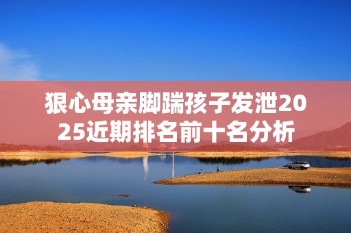 狠心母亲脚踹孩子发泄2025近期排名前十名分析