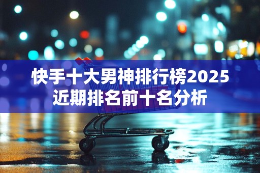 快手十大男神排行榜2025近期排名前十名分析