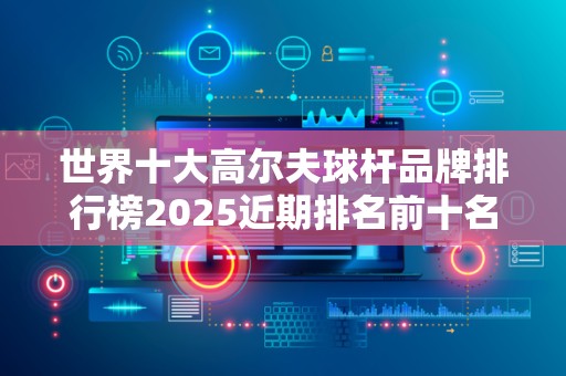 世界十大高尔夫球杆品牌排行榜2025近期排名前十名分析