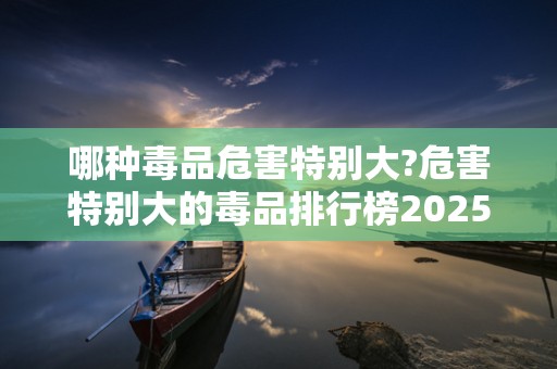 哪种毒品危害特别大?危害特别大的毒品排行榜2025近期排名前十名分析