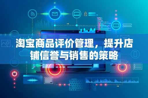 淘宝商品评价管理，提升店铺信誉与销售的策略