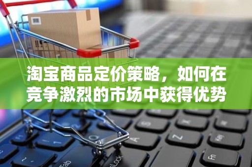 淘宝商品定价策略，如何在竞争激烈的市场中获得优势