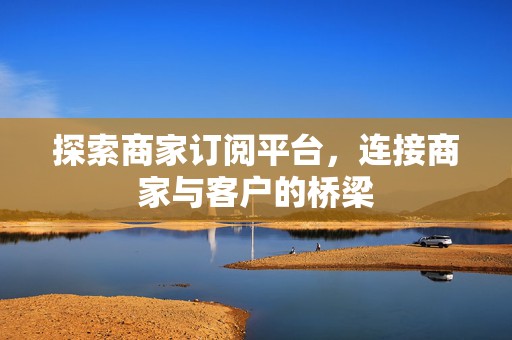 探索商家订阅平台，连接商家与客户的桥梁