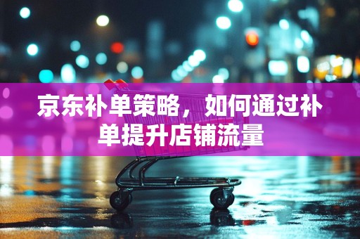 京东补单策略，如何通过补单提升店铺流量