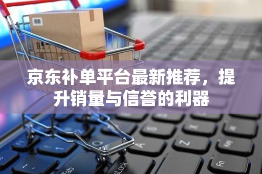 京东补单平台最新推荐，提升销量与信誉的利器