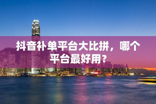 抖音补单平台大比拼，哪个平台最好用？