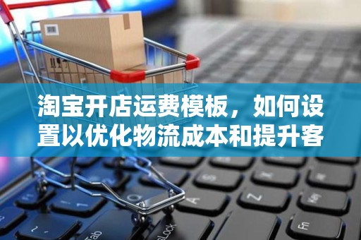 淘宝开店运费模板，如何设置以优化物流成本和提升客户满意度