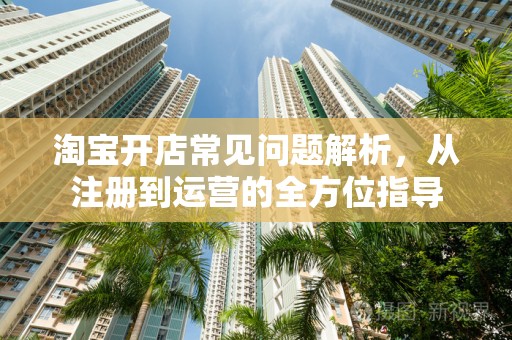淘宝开店常见问题解析，从注册到运营的全方位指导