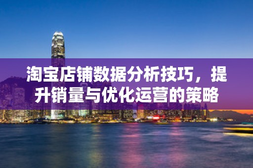 淘宝店铺数据分析技巧，提升销量与优化运营的策略
