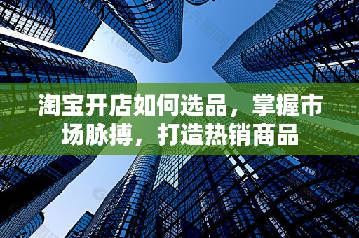 淘宝开店如何选品，掌握市场脉搏，打造热销商品