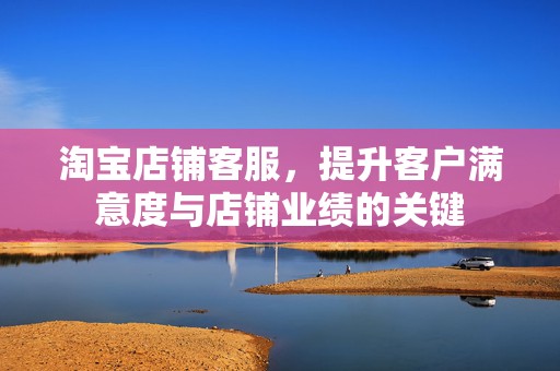淘宝店铺客服，提升客户满意度与店铺业绩的关键