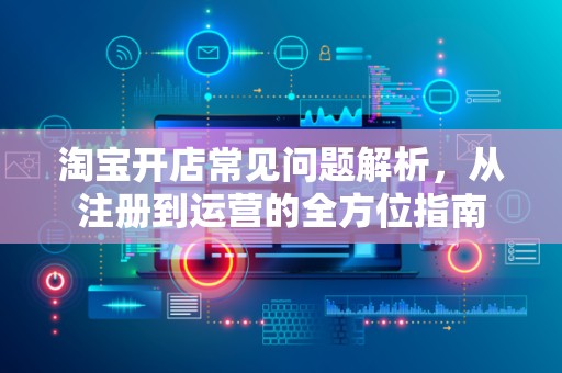 淘宝开店常见问题解析，从注册到运营的全方位指南