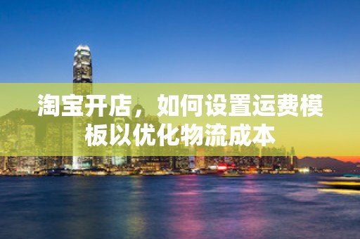 淘宝开店，如何设置运费模板以优化物流成本